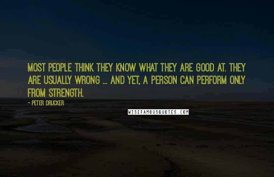 Peter Drucker Quotes: Most people think they know what they are good at. They are usually wrong ... And yet, a person can perform only from strength.