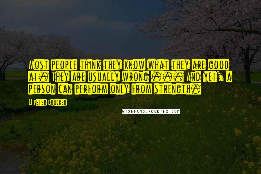 Peter Drucker Quotes: Most people think they know what they are good at. They are usually wrong ... And yet, a person can perform only from strength.