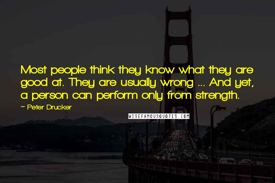 Peter Drucker Quotes: Most people think they know what they are good at. They are usually wrong ... And yet, a person can perform only from strength.