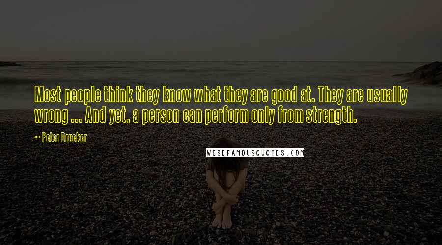 Peter Drucker Quotes: Most people think they know what they are good at. They are usually wrong ... And yet, a person can perform only from strength.