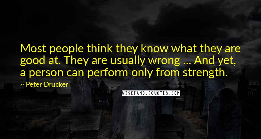 Peter Drucker Quotes: Most people think they know what they are good at. They are usually wrong ... And yet, a person can perform only from strength.