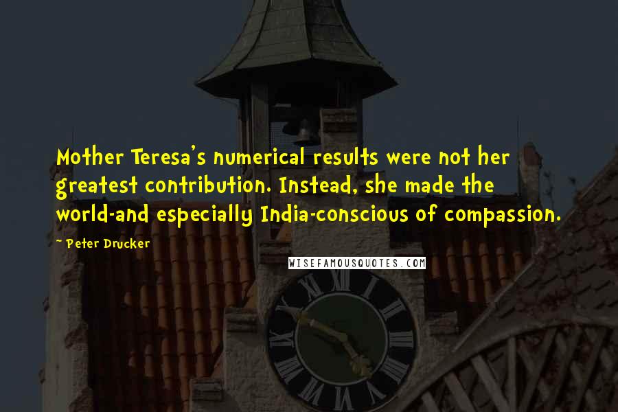 Peter Drucker Quotes: Mother Teresa's numerical results were not her greatest contribution. Instead, she made the world-and especially India-conscious of compassion.