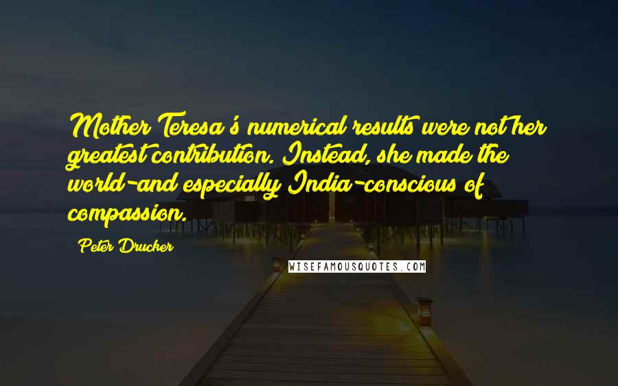 Peter Drucker Quotes: Mother Teresa's numerical results were not her greatest contribution. Instead, she made the world-and especially India-conscious of compassion.