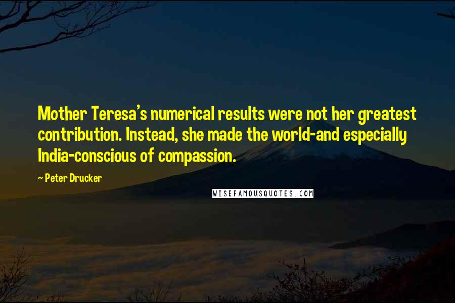 Peter Drucker Quotes: Mother Teresa's numerical results were not her greatest contribution. Instead, she made the world-and especially India-conscious of compassion.