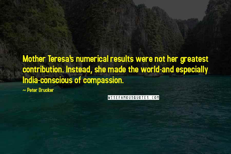 Peter Drucker Quotes: Mother Teresa's numerical results were not her greatest contribution. Instead, she made the world-and especially India-conscious of compassion.