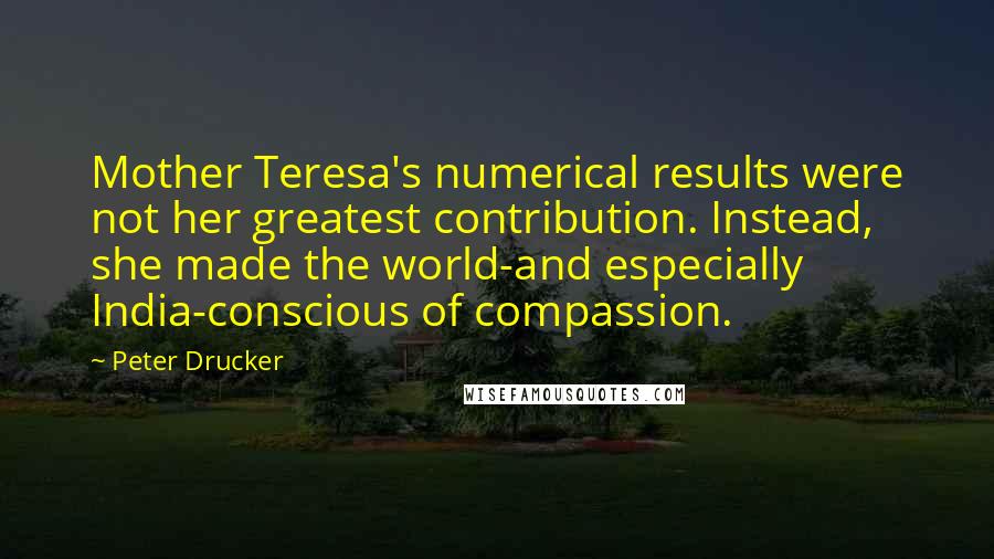 Peter Drucker Quotes: Mother Teresa's numerical results were not her greatest contribution. Instead, she made the world-and especially India-conscious of compassion.