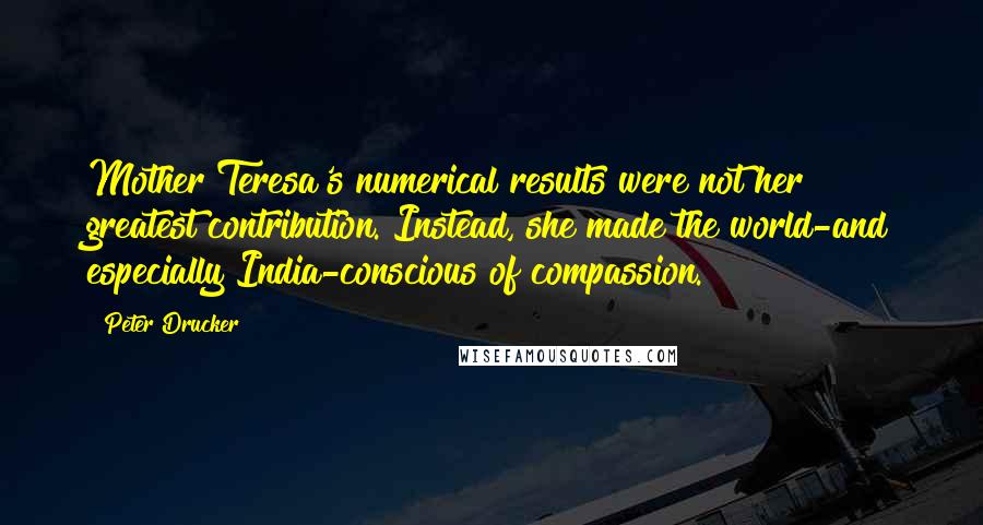Peter Drucker Quotes: Mother Teresa's numerical results were not her greatest contribution. Instead, she made the world-and especially India-conscious of compassion.