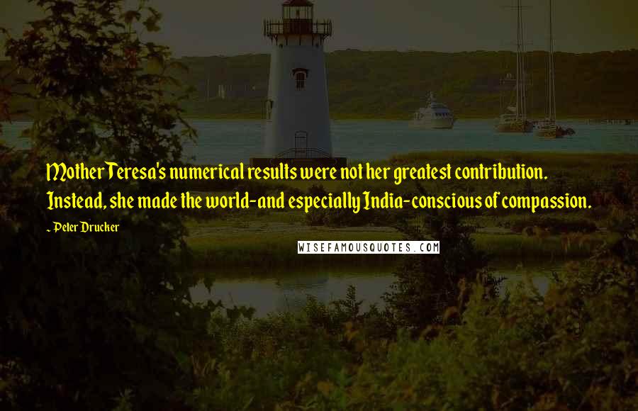 Peter Drucker Quotes: Mother Teresa's numerical results were not her greatest contribution. Instead, she made the world-and especially India-conscious of compassion.