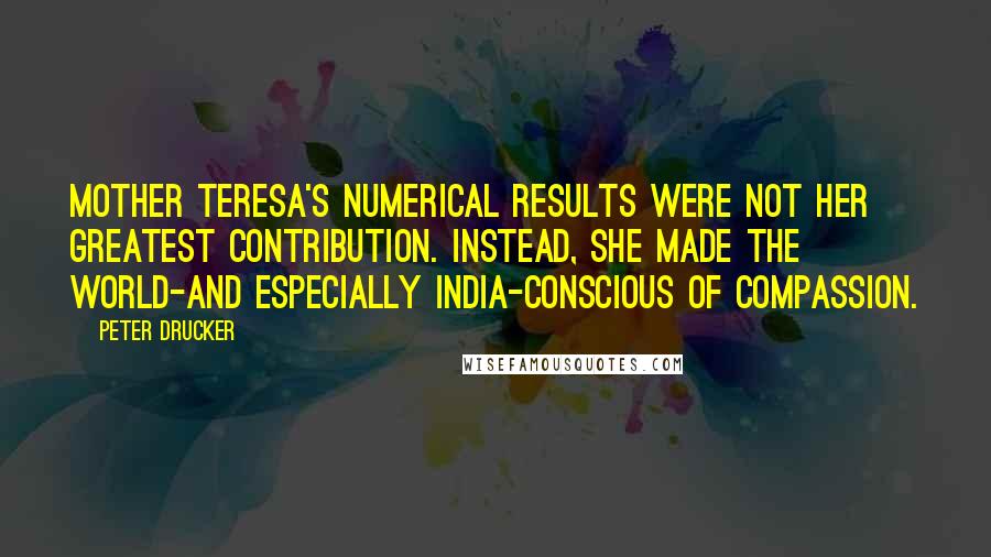 Peter Drucker Quotes: Mother Teresa's numerical results were not her greatest contribution. Instead, she made the world-and especially India-conscious of compassion.