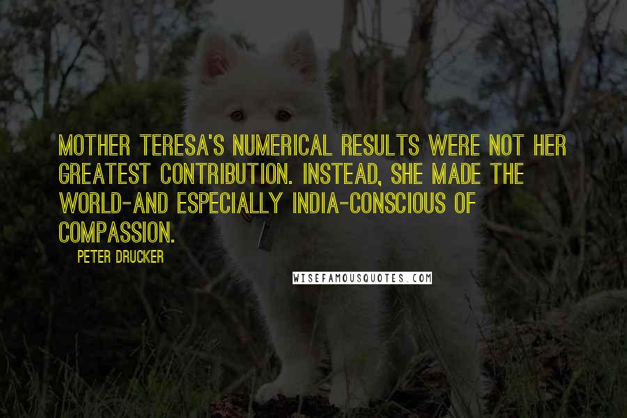 Peter Drucker Quotes: Mother Teresa's numerical results were not her greatest contribution. Instead, she made the world-and especially India-conscious of compassion.