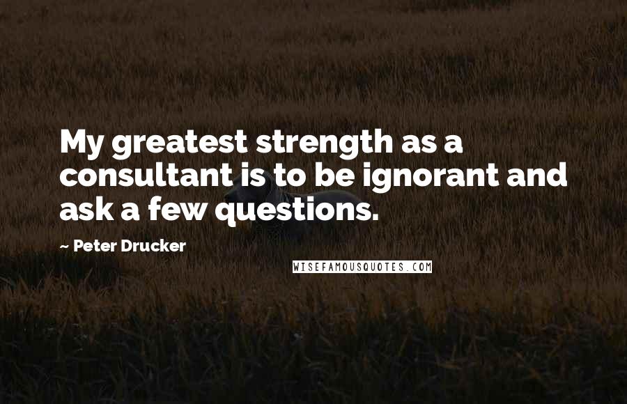 Peter Drucker Quotes: My greatest strength as a consultant is to be ignorant and ask a few questions.