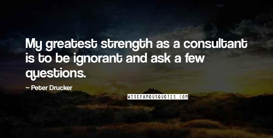Peter Drucker Quotes: My greatest strength as a consultant is to be ignorant and ask a few questions.