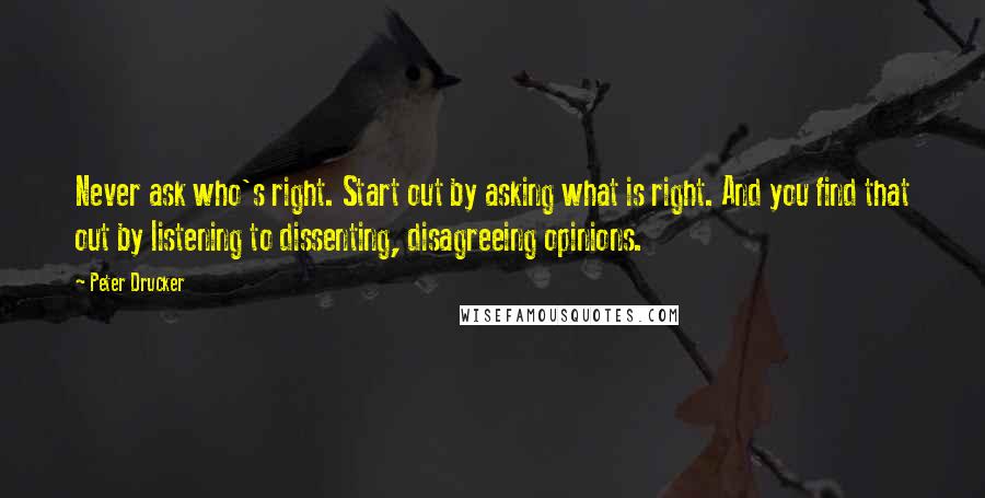 Peter Drucker Quotes: Never ask who's right. Start out by asking what is right. And you find that out by listening to dissenting, disagreeing opinions.