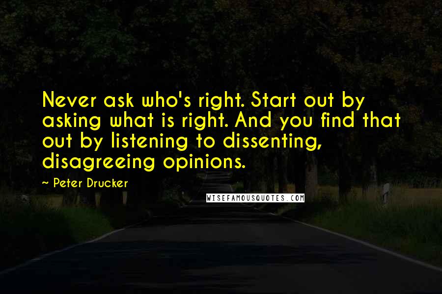 Peter Drucker Quotes: Never ask who's right. Start out by asking what is right. And you find that out by listening to dissenting, disagreeing opinions.