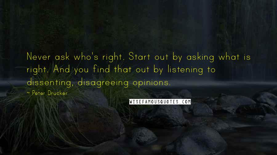 Peter Drucker Quotes: Never ask who's right. Start out by asking what is right. And you find that out by listening to dissenting, disagreeing opinions.