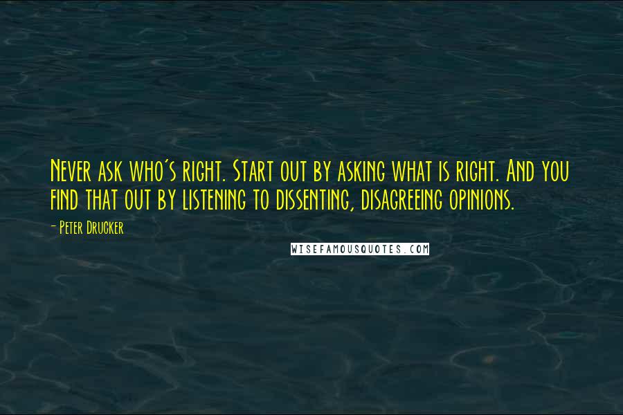 Peter Drucker Quotes: Never ask who's right. Start out by asking what is right. And you find that out by listening to dissenting, disagreeing opinions.