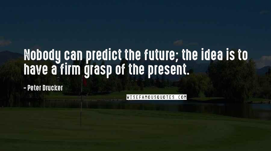 Peter Drucker Quotes: Nobody can predict the future; the idea is to have a firm grasp of the present.