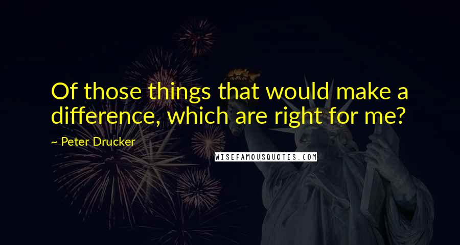 Peter Drucker Quotes: Of those things that would make a difference, which are right for me?