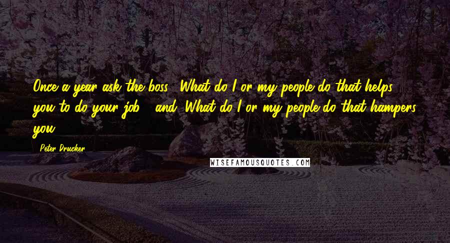 Peter Drucker Quotes: Once a year ask the boss, "What do I or my people do that helps you to do your job?" and "What do I or my people do that hampers you?