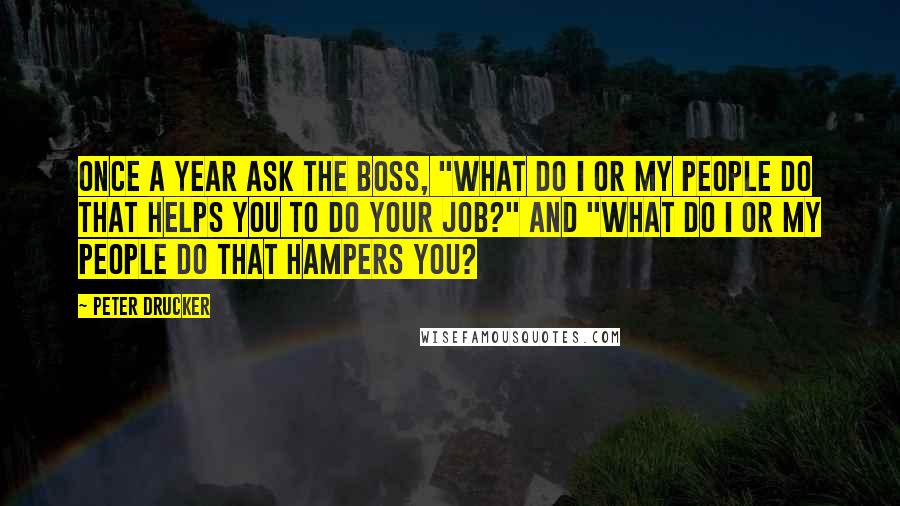 Peter Drucker Quotes: Once a year ask the boss, "What do I or my people do that helps you to do your job?" and "What do I or my people do that hampers you?