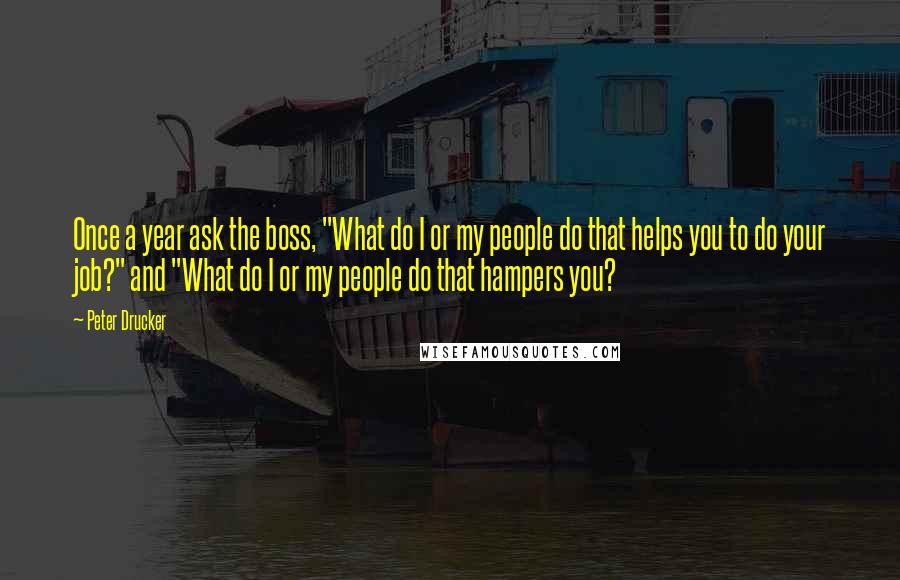 Peter Drucker Quotes: Once a year ask the boss, "What do I or my people do that helps you to do your job?" and "What do I or my people do that hampers you?