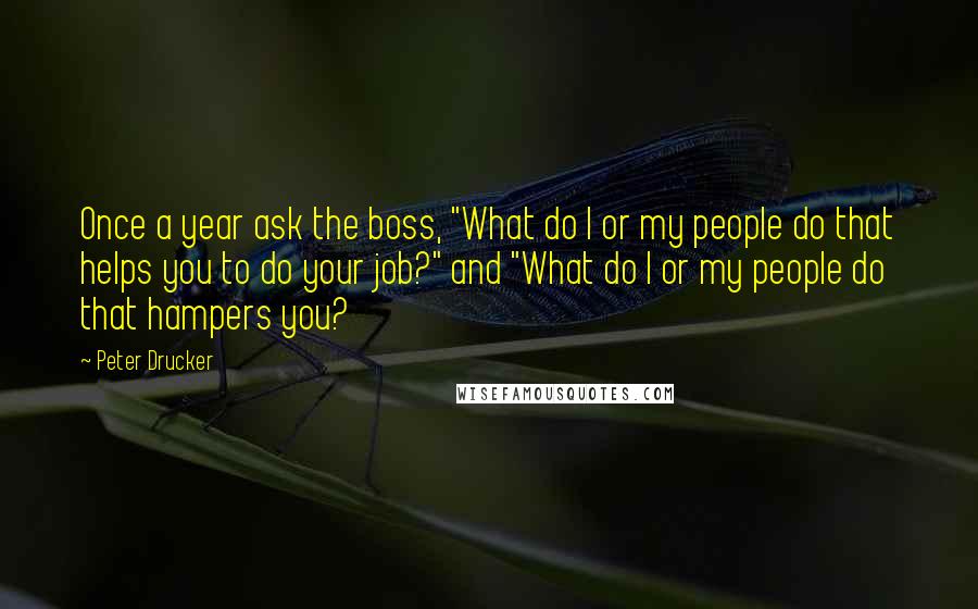 Peter Drucker Quotes: Once a year ask the boss, "What do I or my people do that helps you to do your job?" and "What do I or my people do that hampers you?