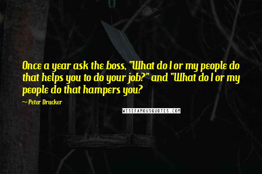 Peter Drucker Quotes: Once a year ask the boss, "What do I or my people do that helps you to do your job?" and "What do I or my people do that hampers you?