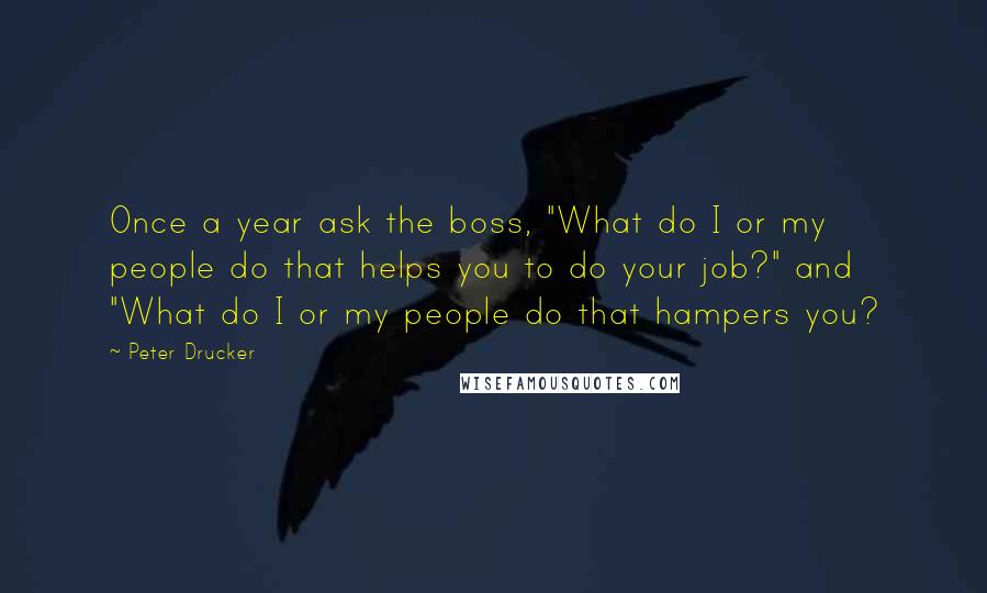Peter Drucker Quotes: Once a year ask the boss, "What do I or my people do that helps you to do your job?" and "What do I or my people do that hampers you?