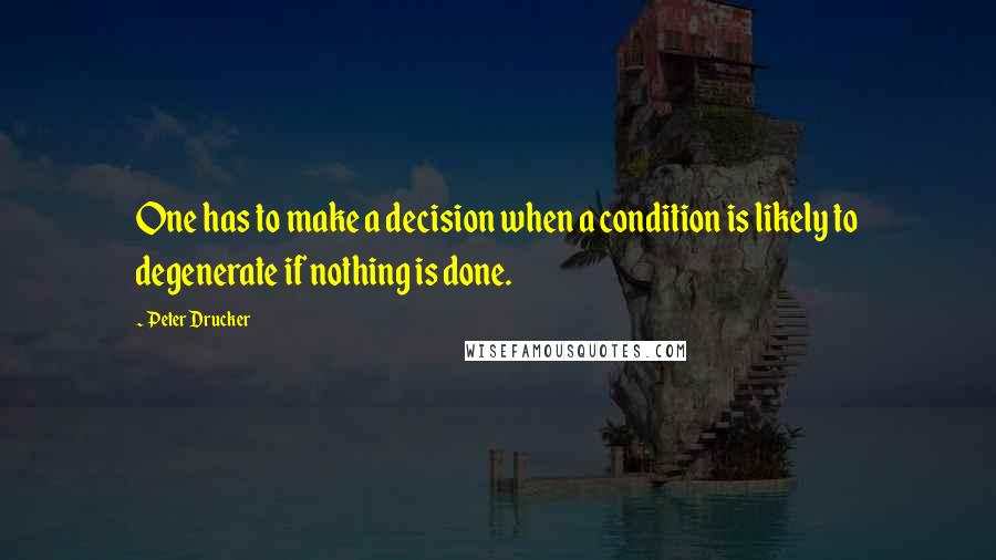 Peter Drucker Quotes: One has to make a decision when a condition is likely to degenerate if nothing is done.