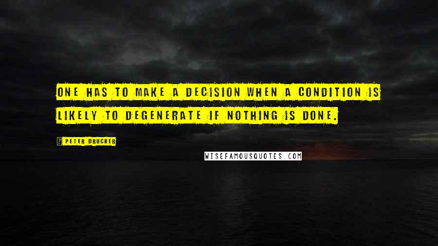 Peter Drucker Quotes: One has to make a decision when a condition is likely to degenerate if nothing is done.