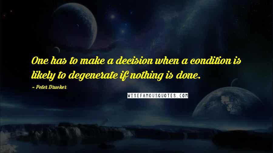 Peter Drucker Quotes: One has to make a decision when a condition is likely to degenerate if nothing is done.