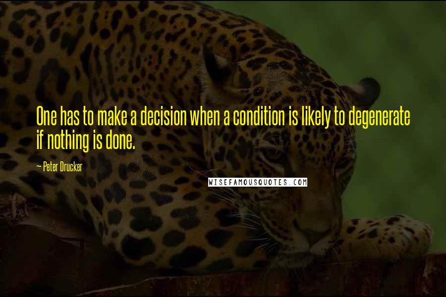 Peter Drucker Quotes: One has to make a decision when a condition is likely to degenerate if nothing is done.