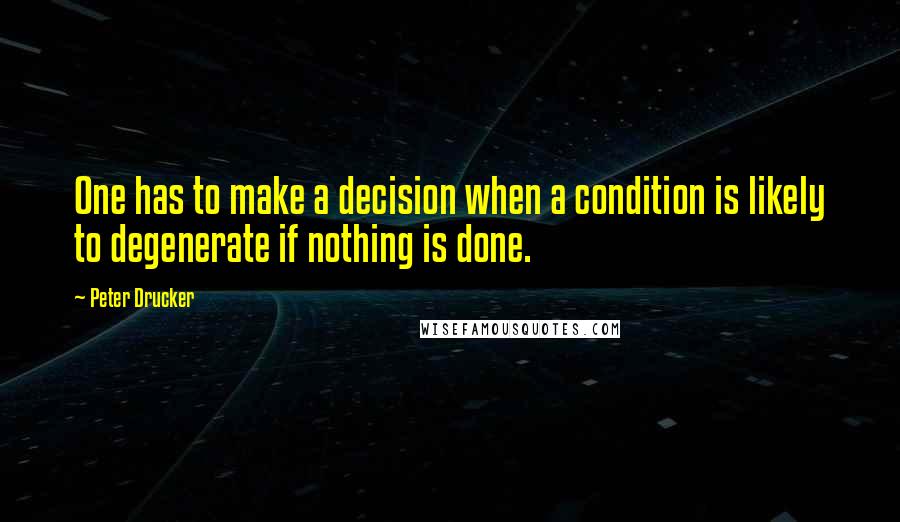 Peter Drucker Quotes: One has to make a decision when a condition is likely to degenerate if nothing is done.
