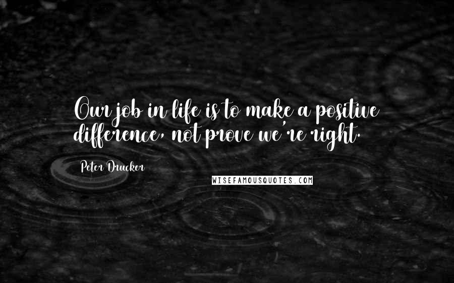 Peter Drucker Quotes: Our job in life is to make a positive difference, not prove we're right.