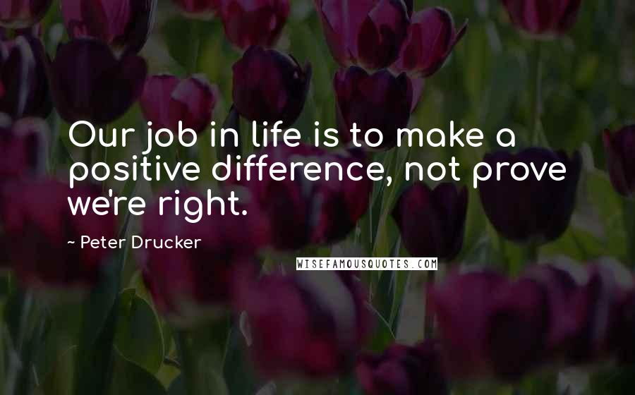 Peter Drucker Quotes: Our job in life is to make a positive difference, not prove we're right.