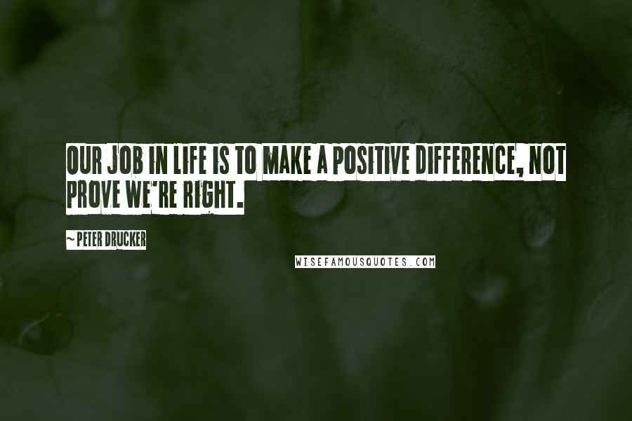 Peter Drucker Quotes: Our job in life is to make a positive difference, not prove we're right.