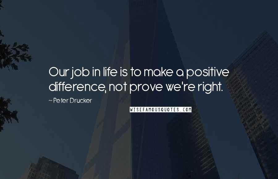 Peter Drucker Quotes: Our job in life is to make a positive difference, not prove we're right.