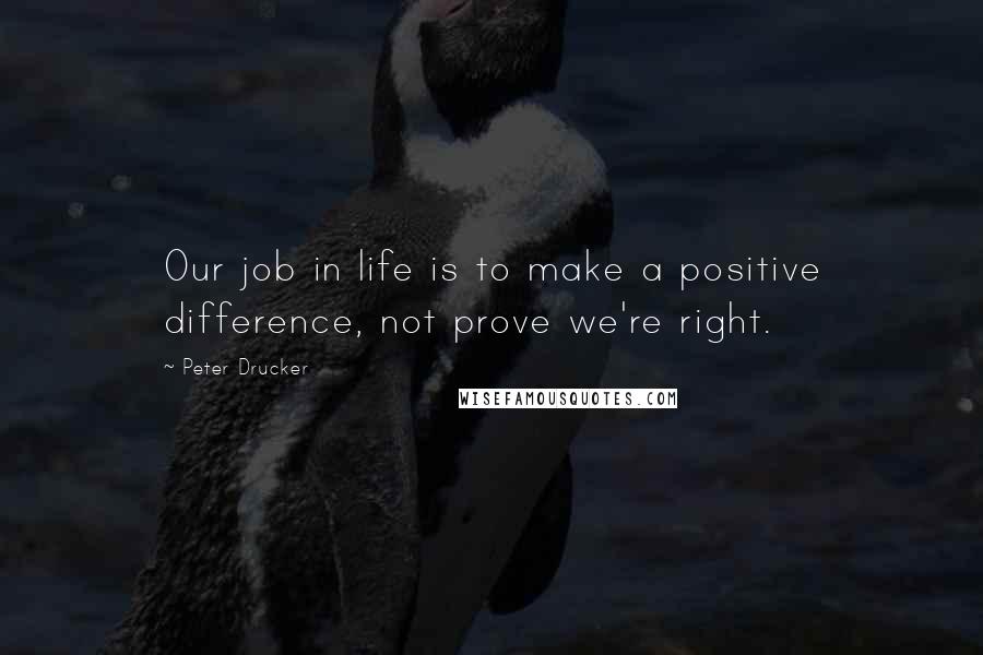 Peter Drucker Quotes: Our job in life is to make a positive difference, not prove we're right.