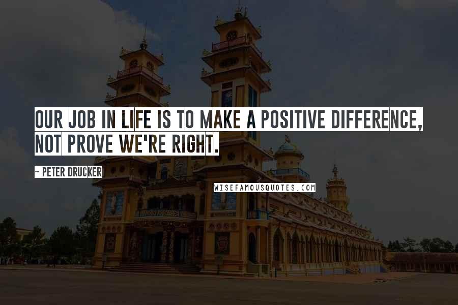 Peter Drucker Quotes: Our job in life is to make a positive difference, not prove we're right.