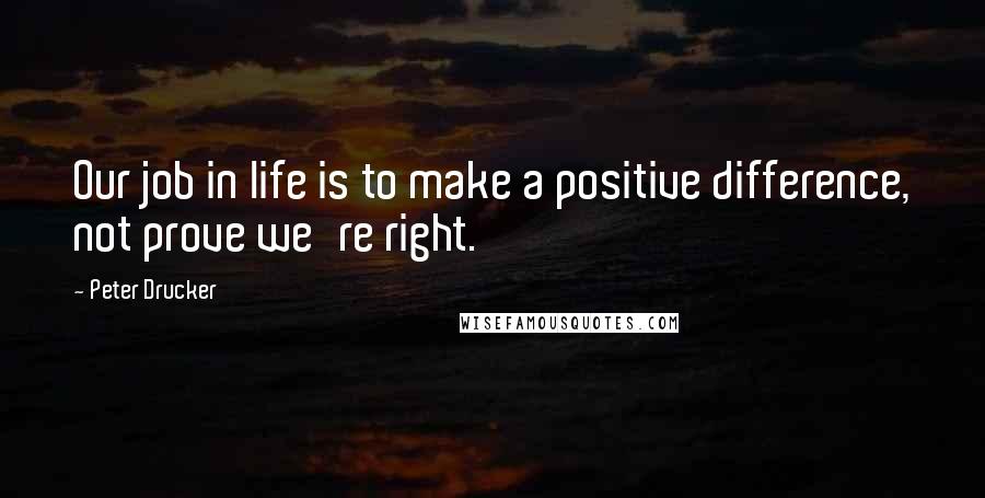 Peter Drucker Quotes: Our job in life is to make a positive difference, not prove we're right.