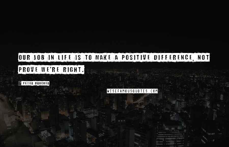 Peter Drucker Quotes: Our job in life is to make a positive difference, not prove we're right.