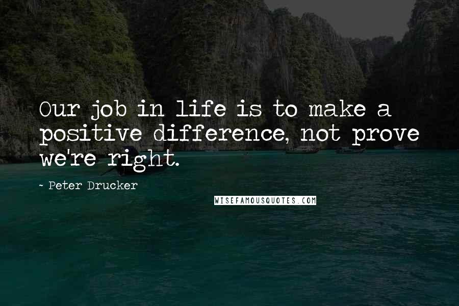 Peter Drucker Quotes: Our job in life is to make a positive difference, not prove we're right.