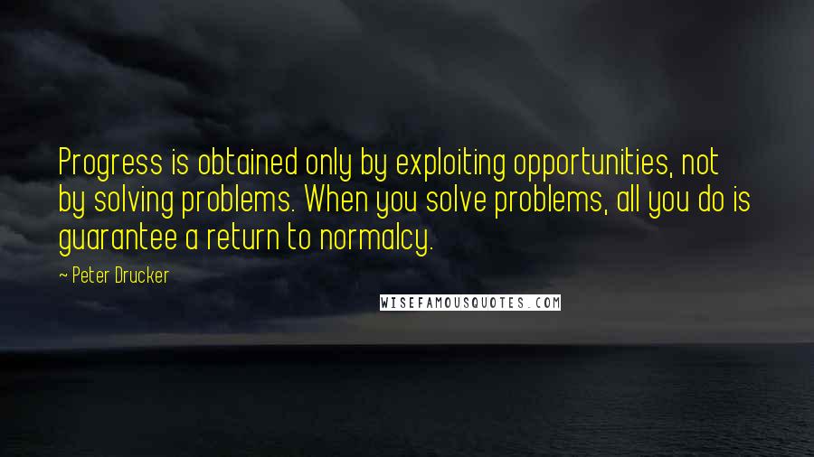 Peter Drucker Quotes: Progress is obtained only by exploiting opportunities, not by solving problems. When you solve problems, all you do is guarantee a return to normalcy.