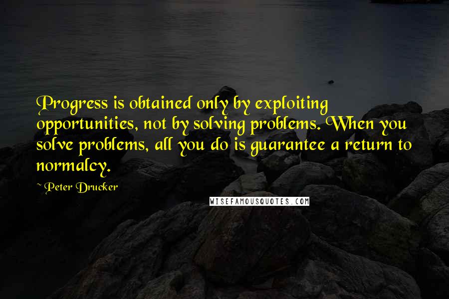 Peter Drucker Quotes: Progress is obtained only by exploiting opportunities, not by solving problems. When you solve problems, all you do is guarantee a return to normalcy.
