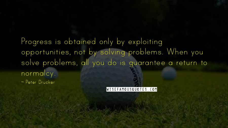 Peter Drucker Quotes: Progress is obtained only by exploiting opportunities, not by solving problems. When you solve problems, all you do is guarantee a return to normalcy.