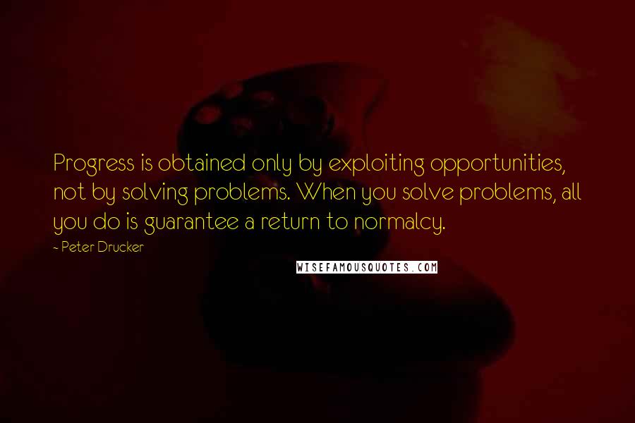 Peter Drucker Quotes: Progress is obtained only by exploiting opportunities, not by solving problems. When you solve problems, all you do is guarantee a return to normalcy.