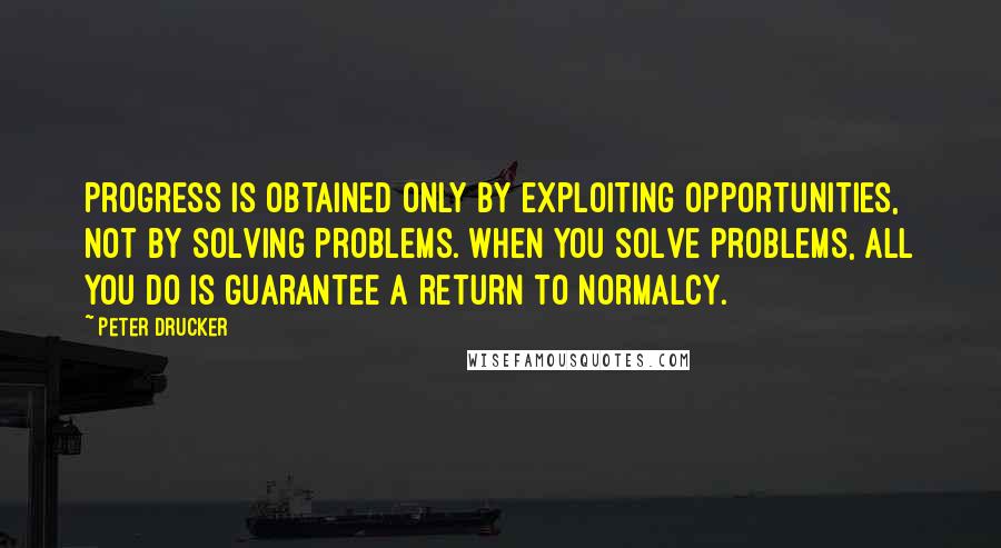 Peter Drucker Quotes: Progress is obtained only by exploiting opportunities, not by solving problems. When you solve problems, all you do is guarantee a return to normalcy.