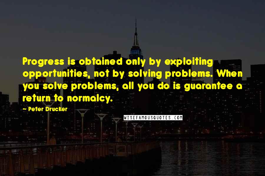 Peter Drucker Quotes: Progress is obtained only by exploiting opportunities, not by solving problems. When you solve problems, all you do is guarantee a return to normalcy.