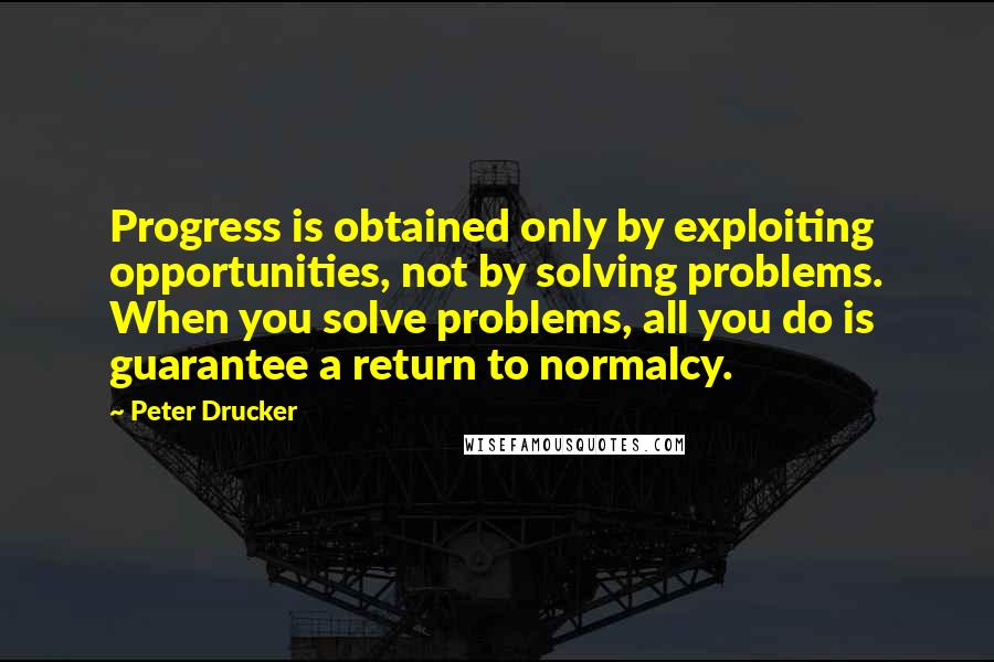 Peter Drucker Quotes: Progress is obtained only by exploiting opportunities, not by solving problems. When you solve problems, all you do is guarantee a return to normalcy.