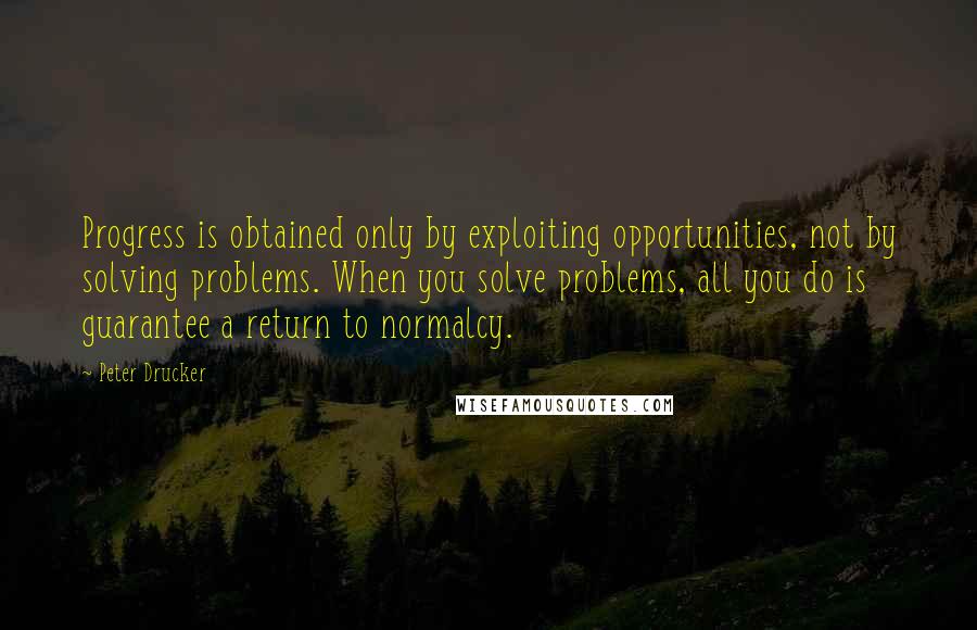 Peter Drucker Quotes: Progress is obtained only by exploiting opportunities, not by solving problems. When you solve problems, all you do is guarantee a return to normalcy.